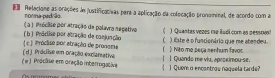 3 Relacione as orações às justificativas para a aplicação da colocação pronominal, de acordo com a
norma-padrão.
(a) Próclise por atração de palavra negativa
(b) Próclise por atração de conjunção
(c) Próclise por atração de pronome
(d) Próclise em oração exclamativa
(e) Próclise em oração interrogativa
__
( ) Quantas vezes me iludi com as pessoas!
( ) Este é o funcionário que me atendeu.
() Não me peça nenhum favor.
c () Quando me viu, aproximou-se.
() Quem o encontrou naquela tarde?