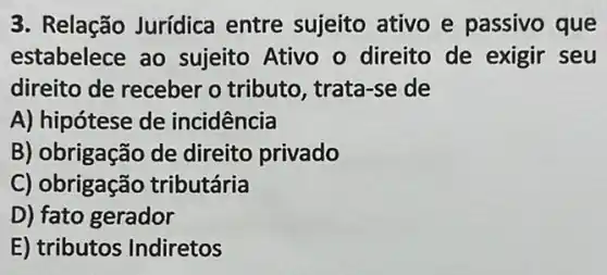 3. Relação Jurídica entre sujeito ativo e passivo que
estabelece ao sujeito Ativo o direito de exigir seu
direito de receber o tributo, trata-se de
A) hipótese de incidência
B) obrigação de direito privado
C) obrigação tributária
D) fato gerador
E) tributos Indiretos