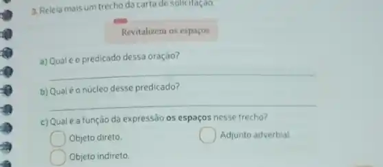 3. Releia mais um trecho da carta de solicitaçao.
Revitalizem os espaços
a) Qualéo predicado dessa oração?
__
b) Qualéo núcleo desse predicado?
__
c) Qualé a função da expressão os espaços nesse trecho?
Objeto direto.
Adjunto adverbial.
Objeto indireto.