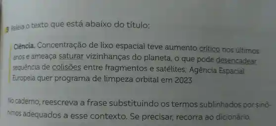 3 Releia O texto que está abaixo do título:
Ciência . Concentração de lixo espacial teve aumento crítico nos últimos
anose ameaça saturar vizinhanças do planeta, o que pode desencadear
sequência de colisões entre fragmentos e satélites ; Agência Espacial
Europeia quer programa de limpeza orbital em 2023
No caderno , reescreve a frase substituindo os termos sublinhados por sinô-
nimos adequados a esse contexto . Se precisar,recorra ao dicionário.