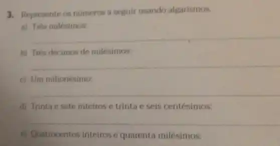 3. Represente os números a seguir usando algarismos.
a) Tres milesimos:
__
b) Trés décimos de milésimos:
__
c) Um milionésimo:
__
d) Trinta e sete inteiros e trinta e seis centésimos:
__
e) Quatrocentos inteiros e quarenta milésimos: