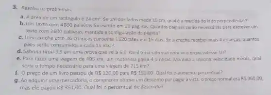 3. Resolva os problemas.
a. A área de um retângulo é 24cm^2
Se um dos lados mede 15 cm, qual é a medida do lado perpendicular?
b. Um texto com 4800 palavras foi escrito em 20 páginas. Quantas páginas serão necessárias para escrever um
texto com 3600 palavras, mantida a configuração da página?
c. Uma creche com 36 crianças consome 1620 pães em 15 dias. Se a creche receber mais 4 crianças quantos
pães serão consumidos a cada 15 dias ?
d. Sabrina tirou 3 ,5 em uma prova que valia 6,0 Qual teria sido sua nota se a prova valesse 10?
e. Para fazer uma viagem de 495 km um motorista gasta 4,5 horas. Mantida a mesma velocidade média , qual
seria o tempo necessário para uma viagem de 715 km?
f. O preço de um livro passou de R 120,00 para R 150,00 Qual foi o aumento percentual?
g. Ao adquirir uma mercadoria, o comprador obteve um desconto por pagar à vista: o preço normal era R 360,00
mas ele pagou R 351,00. Qual foi o percentual de desconto?