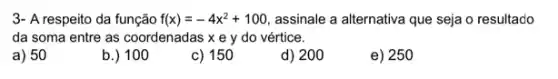 3- A respeito da função f(x)=-4x^2+100 assinale a alternativa que seja o resultado
da soma entre as coordenadas x e y do vértice.
a) 50
b.) 100
c) 150
d) 200
e) 250