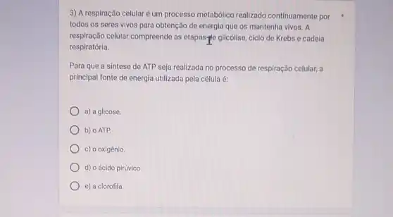 3) A respiração celularé um processo metabólico realizado continuamente por
todos os seres vivos para obtenção de energia que os mantenha vivos . A
respiração celular compreende as etapas-ple glicólise, ciclo de Krebs e cadeia
respiratória.
Para que a sintese de ATP seja realizada no processo de respiração celular, a
principal fonte de energia utilizada pela célula é:
a) a glicose.
b) o ATP.
c) o oxigênio.
d) o ácido pirúvico
e) a clorofila