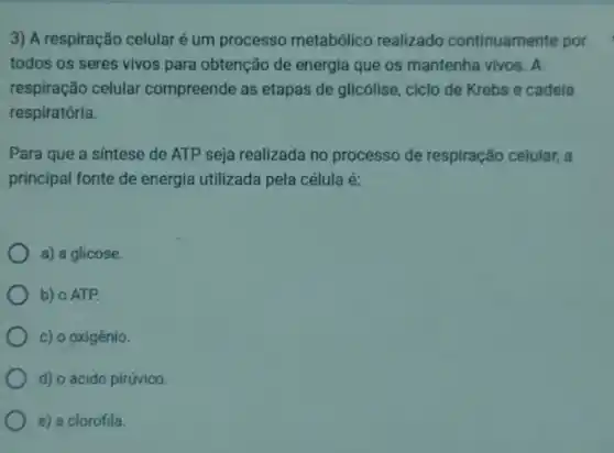 3) A respiração celularé um processo metabólico realizado continuamente por
todos os seres vivos para obtenção de energia que os mantenha vivos . A
respiração celular compreende as etapas de glicólise, ciclo de Krebs e cadeia
respiratória.
Para que a sintese de ATP seja realizada no processo de respiração celular, a
principal fonte de energia utilizada pela célula é:
a) a glicose
b) o ATP.
c) o oxigênio.
d) o ácido pirúvico.
e) a clorofila.