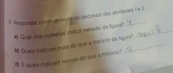 3. Responda considerando os decimais das atividades 1 e 2.
a) Qual dos numeros indica metade da figura?
__
b) Quais indicam mais do que a metade da figura?
__
c) Equais indicam menos do que a metade?
__