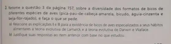 3. Retome a questão 3 da página 157 sobre a diversidade dos formatos de bicos de
diferentes espécies de aves (pica-pau-de -cabeça-amarela , bicudo, águia -cinzenta e
beija-flor-rajado), e faça o que se pede.
a) Relacione as explicações I e ll para a existência de bicos de aves especializados a seus hábitos
alimentares à teoria evolutiva de Lamarck e à teoria evolutiva de Darwin e Wallace.
b) Justifique suas respostas ao item anterior com base no que estudou.