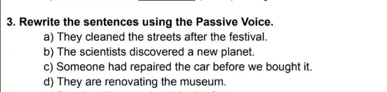 3. Rewrite the sentences using the Passive Voice.
a) They cleaned the streets after the festival.
b) The scientists discovered a new planet.
c) Someone had repaired the car before we bought it.
d) They are renovating the museum.