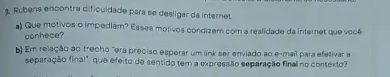 3. Rubens encontra dificuldade para se desligar da internet.
a) Que motivos o impediam? Esses motivos condizem com a realidade da internet que você
conhece?
b) Em relação ao trecho "era preciso esperar um link ser enviado ao e-mail para efetivar a
separação final", que efeito de sentido tem a expressão separação final no contexto?