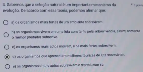 3. Sabemos que a seleção natural é um importante mecanismo da
evolução. De acordo com essa teoria, podemos afirmar que:
a) os organismos mais fortes de um ambiente sobrevivem.
b) os organismos vivem em uma luta constante pela sobrevivência, assim somente
melhor predador sobrevive.
c) os organismos mais aptos morrem, e os mais fortes sobrevivem.
C d) os organismos que apresentam melhores técnicas de luta sobrevivem.
e) os organismos mais aptos sobrevivem e reproduzem-se.
1 ponto