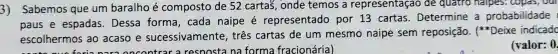 3) Sabemos que um baralho é composto de 52 cartas, onde temos a representação de quatro halpes.. copas, our
paus e espadas . Dessa forma , cada naipe é representado por 13 cartas Determine a probabilidade
escolhermos ao acaso e sucessivamente , tres cartas de um mesmo naipe sem reposição (+) Deixe indicado
forianara oncontrar a resoostana forma fracionária)
(valor: 0