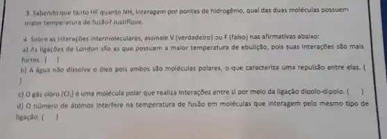 3. Sabendo que tanto HF quanto NH_(3) Interagem por pontes de hidrogênlo, qual das duas moléculas possuem
malor temperatura de fusão?Justifique.
4 Sobre as interaçōes intermoleculares, assinale V (verdadelro) ou F (falso)nas afirmativas abaixo:
a) As ligaçōes de London são as que possuem a malor temperatura de ebulição, pols suas interações são mais
fortes. ()
b) A dgua não dissolve o oleo pols ambos são moléculas polares , o que caracteriza uma repulsão entre elas. (
)
c) O gás cloro (Cl_(3)) é uma molécula polar que realiza Interações entre sl por melo da Ilgação dịpolo-dipolo. ()
d) O numero de átomos Interfere na temperatura de fusão em moléculas que interagem pelo mesmo tipo de
ligação. ()