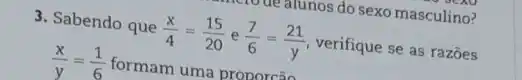 3. Sabendo que
(x)/(4)=(15)/(20) e (7)/(6)=(21)/(y)
verifique se as razōes
(x)/(y)=(1)/(6)
formam uma proporcão