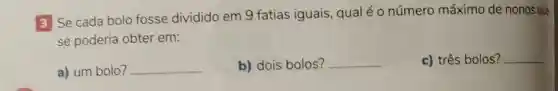 3 Se cada bolo fosse dividido em 9 fatias iguais, qual é 0 número máximo de nonos que
se poderia obter em:
a) um bolo? __
b) dois bolos? __
c) três bolos? __