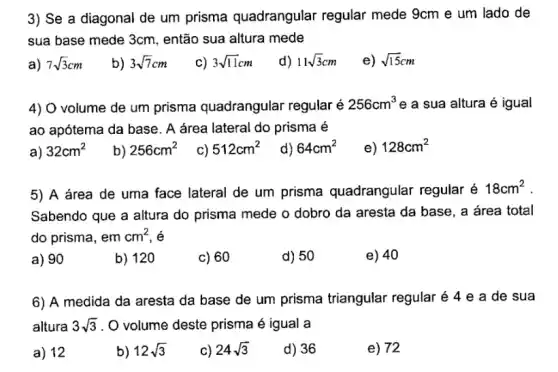 3) Se a diagonal de um prisma quadrangular regular mede 9cm e um lado de
sua base mede 3cm então sua altura mede
a) 7sqrt (3)cm
b) 3sqrt (7)cm
c) 3sqrt (11)cm
d) 11sqrt (3)cm
e) sqrt (15)cm
4) O volume de um prisma quadrangular regular é 256cm^3 e a sua altura é igual
ao apótema da base . A área lateral do prisma é
a) 32cm^2
b) 256cm^2
c) 512cm^2
d) 64cm^2
e) 128cm^2
5) A área de uma face lateral de um prisma quadrangular regular é
18cm^2
Sabendo que a altura do prisma mede o dobro da aresta da base, a área total
do prisma, em cm^2
a) 90
b) 120
c) 60
d) 50
e) 40
6) A medida da aresta da base de um prisma triangular regular acute (e)4 e a de sua
altura 3sqrt (3) . O volume deste prisma é igual a
a) 12
b) 12sqrt (3)
c) 24sqrt (3)
d) 36
e) 72