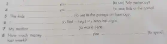 3 __ you
__ (to see) Poly yesterday?
d __ you
__ ... (to see) Bob at the game?
5 The kids __ ...................................................................... (to be) in the garage an hour ago.
61 __ ...................................................................... (to find - neg .) my keys last night.
7 My mother __ (to work) here.
8 How much money
__ you
__ (to spend)
last week?