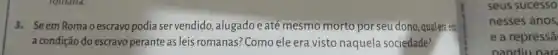 3. Seem Romao escravo podia servendido ,alugado e até mesmo morto por seu dono,qualen.
a condição do escravo perante as leis romanas:Como ele era visto naquela sociedade?
seus sucesso
nesses anos
e a repressã
pandiu nar