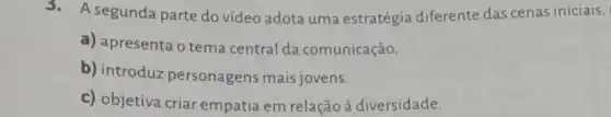 3. A segunda parte do vídeo adota uma estratégia diferente das cenas iniciais,
a) apresenta o tema central da comunicação.
b) introduz personagens mais jovens.
c) objetiva criar empatia em relação à diversidade.