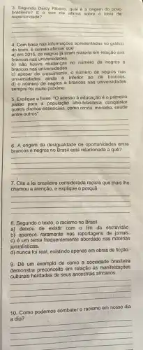 3. Segundo Darcy Ribeiro qual é a origem do povo
superioridade?
brasileiro? E o que ele afirma sobre a ideia de
__
4. Com base nas informações apresentadas no grafico
do texto, é correto afirmar que
a) em 2015, os negros já eram maioria em relação aos
brancos nas universidades.
b) nào houve mudanças no numero de negros e
brancos nas universidades.
do crescimento, o número de negros nas
universidades ainda é inferior ao de brancos.
d) o número de negros e brancos nas universidades
sempre foi muito próximo.
5. Explique a frase : "O acesso à educação é o primeiro
passo para a população afro -brasileira conquistar
outros direitos essenciais, como renda, moradia , saúde
entre outros".
__
6. A origem da desigualdade de oportunidades entre
brancos e negros no Brasil está relacionada a quê?
__
7. Cite a lei brasileira considerada racista que mais lhe
chamou a atenção, e o porquê.
__
8. Segundo o texto o racismo no Brasil
a) deixou de existir com - fim da escravidão.
b) aparece reportagens de jornais.
c) é um tema frequentemente nas matérias
jomalisticas.
d) nunca foi real existindo apenas em obras de ficção.
9. Dê um exemplo de como a sociedade brasileira
demonstra preconceito em relação às manifestações
culturais herdadas de seus ancestrais africanos.
__
10. Como podemos combater o racismo em nosso dia
__