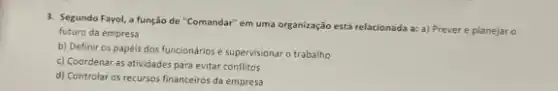 3. Segundo Fayol, a função de "Comandar" em uma organização está relacionada a:a) Prever e planejaro
futuro da empresa
b) Definir os papéis dos funcionários e supervisionar o trabalho
c) Coordenar as atividades para evitar conflitos
d) Controlar os recursos financeiros da empresa