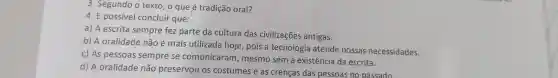 3. Segundo o texto, o que é tradição oral?
4. É possível concluir que:
a) A escrita sempre fez parte da cultura das civilizações antigas.
b) A oralidade não é mais utilizada hoje, pois a tecnologia atende nossas necessidades.
c) As pessoas sempre se comunicaram , mesmo sem a existência da escrita.
d) A oralidade não preservou os costumes e as crencas das pessoas no passado