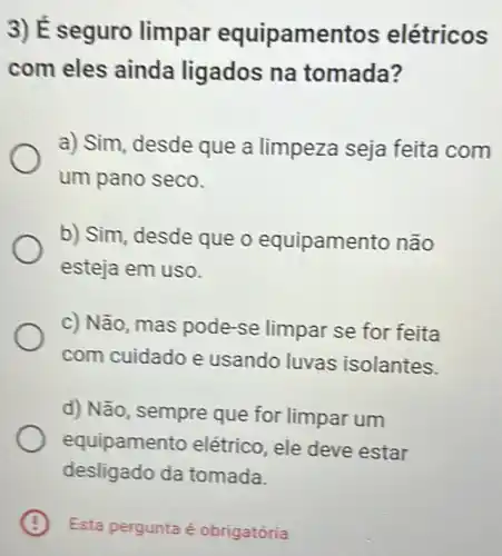 3) É seguro limpar equipamentos elétricos
com eles ainda ligados na tomada?
a) Sim, desde que a limpeza seja feita com
um pano seco.
b) Sim, desde que o equipamen to não
esteja em uso.
c) Não, mas pode-se limpar se for feita
com cuidado e usando luvas isolantes.
d) Não, sempre que for limpar um
equipamer to elétrico, ele deve estar
desligado da tomada.
B x Esta pergunta é obrigatória