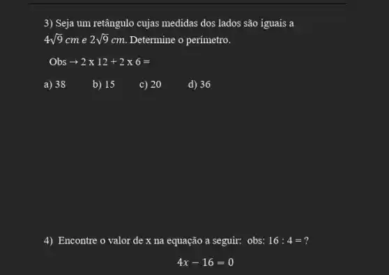 3) Seja um retângulo cujas medidas dos lados são iguais a
4sqrt (9)cm e 2sqrt (9)cm Determine o perímetro.
Obs + 2times 12+2times 6=
a) 38
b) 15
c) 20
d) 36
4) Encontre o valor de x na equação a seguir: obs: 16:4=
4x-16=0