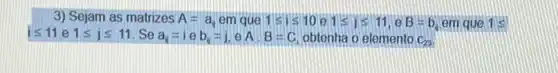 3) Sejam as matrizes A=a_(0) em que 1leqslant ileqslant 10 1leqslant jleqslant 11,eB=b em que 1 s
ileqslant 11 e 1leqslant jleqslant 11 Se a_(i)=ieb_(i)=j,eA,B=C obtenha o elemento C_(23)