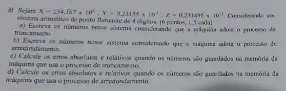 3) Sejam
X=234,167times 10^6,Y=0,23155times 10^-5,Z=0,231495times 10^12 Considerando um
sistema ponto flutuante de 4 digitos: (6 pontos, 1,5 cada)
a) Escreva os números nesse sistema considerando que a máquina adota o processo de
truncamento.
b) Escreva os numeros nesse sistema considerando que a máquina adota o processo de
arredondamento.
c) Calcule os erros absolutos e relativos quando os números são guardados na memória da
máquina que usa o processo de truncamento.
d) Calcule os erros absolutos e relativos quando os números são guardados na memória da
máquina que usa o processo de arredondamento.