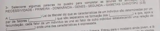 3- Selecione algumas palavras no quadro para completar as lacunas da
RECESSIVID ADE - PRIMEIRA - DOMINÂNCIA - GENES - SEGUNDA - GAMETAS CARIÓTIPO (0,8)
A __ ) Lei de Mendel diz que as características de um indiv/duo são determinadas por um
par de fatores ( __ ) que são separados na formação dos ( __ ) e que, após a
fecundação, cada fator de um individuo se une ao fator de outro individuo estabelecendo uma relação de
( __ ) onde uma das características é expressada.
Tahana Entrou para o mosteiro ainda jovem, e lá