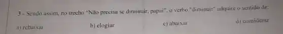 3- Sendo assim, no trecho "Não precisa se diminuir, papai". o verbo "diminuir"adquire o sentido de:
a) rebaixar
b) elogiar
c) abaixar
d) considerar