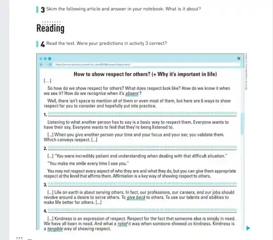 3 Skim the following article and answer in your notebook: What is it about?
__
1. Read the text. Were your predictions in activity 3 correct?
https://www.specting-others/
How to show respect for others? (+ Why it's important in life ,
[...]
So how do we show respect for others? What does respect look like? How do we know it when
we see it? How do we recognize when it's absent?
Well, there isn't space to mention all of them or even most of them , but here are 6 ways to show
respect for you to consider and hopefully put into practice.
1. IIIIIIIIIIIIIIII IIIIIIIIIIIIIIIIII
Listening to what another person has to say is a basic way to respect them. Everyone wants to
have their say. Everyone wants to feel that they're being listened to.
[...] When you give another person your time and your focus and your ear, you validate them.
Which conveys respect. ()
2. IIIIIIIIIIIIIIIIIIII	IIIIIIIIIIIIIIIIIIII
[...] "You were incredibly patient and understanding when dealing with that difficult situation."
"You make me smile every time I see you."
You may not respect every aspect of who they are and what they do, but you can give them appropriate
respect at the level that affirms them. Affirmation is a key way of showing respect to others.
3. IIIIIIIIIIIIIIII	IIIIIIIIIIIIIIIIIIIIII IIIIIIIIIIIIIIII
[...] Life on earth is about serving others. In fact, our professions, our careers, and our jobs should
revolve around a desire to serve others. To give back to others.To use our talents and abilities to
make life better for others. [...]
a	IIIIIIIIIIIIIIIIII
[..] Kindness is an expression of respect. Respect for the fact that someone else is simply in need
We have all been in need. And what a reliefit was when someone showed us kindness. Kindness is
a tangible way of showing respect.