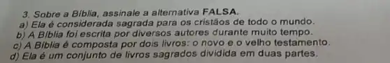 3. Sobre a Biblia assinale a alternativa FALSA.
a) Ela é considerada sagrada para os cristãos de todo o mundo.
b) A Biblia foi escrita por diversos autores durante muito tempo.
c) A Biblia é composta por dois livros: o novo e o velho testamento.
d) Ela é um de livros sagrados dividida em duas partes.