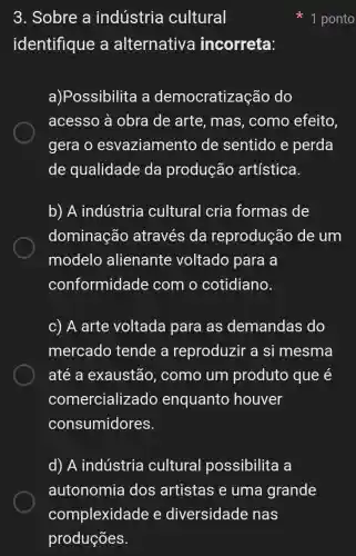 3. Sobre a indústria cultural
identifique a alternative incorreta:
a)Possibilita a democratiza cão do
acesso à obra de arte , mas, como efeito,
gera o esvaziamento de sentido e perda
de qualidade da produção artística.
b) A indústria cultural cria formas de
dominação através da reprodução de um
modelo alienante voltado para a
conformidade com o cotidiano.
c) A arte voltada para as demandas do
mercado tende a reproduzir a si mesma
até a exaustão , como um produto que e
comercializado enquanto houver
consumidores.
d) A indústria cultural possibilita a
autonomia dos artistas e uma grande
1 ponto