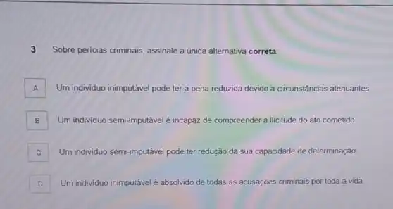 3 Sobre pericias criminais assinale a única alternativa correta:
A Um individuo inimputável pode ter a pena reduzida devido a circunstâncias atenuantes A
B Um individuo semi -imputável é incapaz de compreender a ilicitude do ato cometido
C Um individuo semi -imputável pode ter redução da sua capacidade de determinação.
D Um individuo inimputável é absolvido de todas as acusações criminais lais por toda a vida