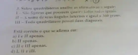 3. Sobre quadrilateros unatise as afirmativas a seguir:
1- Sao figuras que possuem quatri lados todos iguais.
II-A soma de seus angulos internos é igual a 360 graus.
III-Todo quadrilatero pessui duas diagonais.
Está correto o que se afirma em:
a) I e II apenas.
b) II apenas.
c) II e III apenas.
d) I, II e ill.