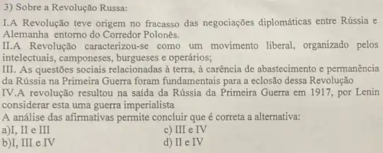 3) Sobre a Revolução Russa:
I.A Revolução teve origem no fracasso das negociações diplomáticas entre Rússia e
Alemanha entorno do Corredor Polonês.
II.A Revolução caracterizou-se como um movimento liberal organizado pelos
intelectuais, camponeses , burgueses e operários;
III. As questões sociais relacionadas à terra, à carência de abastecimento e permanência
da Rússia na Primeira Guerra foram fundamentais para a eclosão dessa Revolução
IV.A revolução resultou na saída da Rússia da Primeira Guerra em 1917, por Lenin
considerar esta uma guerra imperialista
A análise das afirmativas permite concluir que é correta a alternativa:
a)I,II e III
c) III e IV
b)I, III e IV
d) II e IV