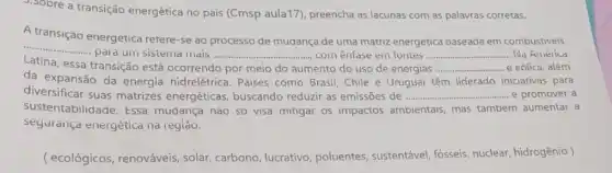 3. Sobre a transição energética no pais (Cmsp aula17), preencha as lacunas com as palavras corretas.
A transição energetica retere-se ao processo de mudança de uma matriz energetica baseada em combustiveis
__
pala um sistema mais	............com enfase em fontes __ . Na América
Latina, essa transição está ocorrendo
__
da expansão da energia hidrelétrica . Paises como Brasil, Chile e Uruguai têm liderado iniciativas para
aumento do uso de energias __ e eólica, além
diversificar suas matrizes energéticas , buscando reduzir as emissões de __ ......... e promover a
sustentabilidade. Essa mudança nào só visa mitigar os impactos ambientais, mas tambem aumentar a
segurança energética na regiao.
( ecológicos, renováveis solar, carbono, lucrativo poluentes, sustentável fósseis, nuclear, hidrogênio )