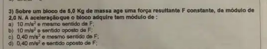 3) Sobre um bloco de 8,0 Kg de massa age uma forga resultante F constante de módulo de
2,0 N. A aceleraçãoque o bloco adquire tem módulo de :
a) 10m/s^2 e mesmo sentido de F;
b) 10m/s^2 e sentido oposto de F:
C) 0,40m/s^2 e mesmo sentido de F;
d) 0,40m/s^2 e sentido oposto de F: