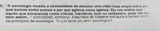 3) "A sociologia mostra a necessidade de assumir uma visão mais ampla sobre por
que somos como s omos e por que agimos como agimos . Ela nos ensina que
aquilo que encaramos como natural, inevitável, bom ou verdadeiro, pode não ser
bem assim __ " (GIDDENS, Anthony!Esta frase de Giddens nos ajuda a pensar sobre
os princípios da sociologia. Oque seria um olhar sociológico?