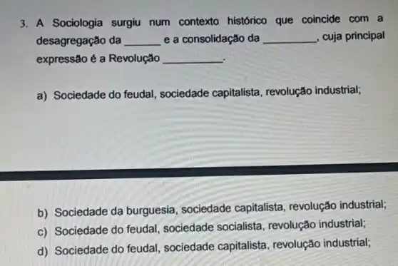 3. A Sociologia surgiu num contexto histórico que coincide com a
desagregação da __ e a consolidação da __ , cuja principal
expressão é a Revolução __
a) Sociedade do feudal , sociedade capitalista , revolução industrial;
b) Sociedade da burguesia sociedade capitalista , revolução industrial;
c) Sociedade do feudal sociedade socialista , revolução industrial;
d) Sociedade do feudal sociedade capitalista , revolução industrial;