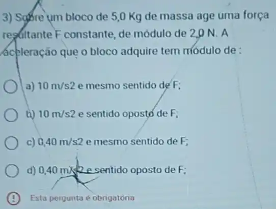 3) SqBre um bloco de 5,0 Kg de massa age uma força
regultante F constante de módulo de 2,0 N.A
ácéleração que o bloco adquire tem módulo de:
a) 10m/s2 e mesmo sentido de F:
D) 10m/s2 e sentido oposto de F:
c) 0,40m/s2 e mesmo sentido de F:
d) 0,40m/s e sentido oposto de F:
Esta pergunta e obrigatoria