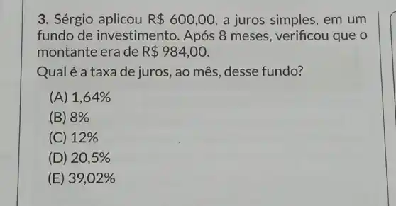 3. Sérgio aplicou R 600,00 a juros simples , em um
fundo de investimento Após 8 meses , verificou que o
montante era de R 984,00
Qual é a taxa de juros, ao mês desse fundo?
(A) 1,64% 
(B) 8% 
(C) 12% 
(D) 20,5% 
(E) 39,02%