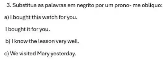 3. Substitua as palavras em negrito por um prono me obliquo:
a)Ibought this watch for you.
I bought it for you.
b) I know the lesson very well.
c) We visited Mary yesterday.