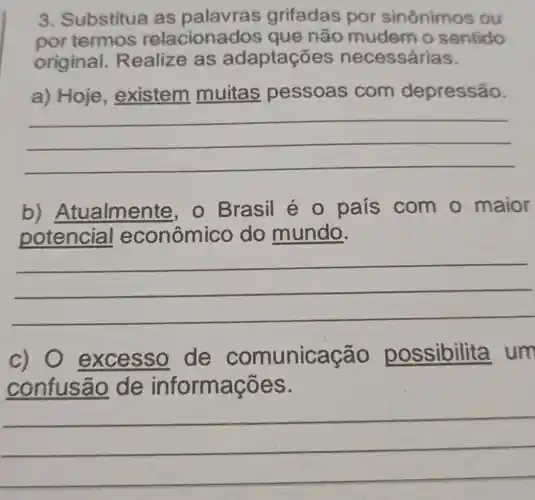 3. Substitua as palavras grifadas por sinônimo s ou
por termos relaciona los que não mudem o sentido
original Realize as adaptações necessárias.
a) Hoje , existem muitas pessoas com depressão.
__
b)Atualmer te, o Brasil é 0 país com o maior
potencial econômico do mundo.
__
c) O excesso de comunica ão possibilita um
confusão de informaçõ es.
__