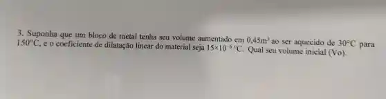 3 .Suponha que um bloco de metal tenha seu volume aumentado em
0,45m^3 ao ser aquecido de 30^circ C para
150^circ C
,eo coeficiente de dilatação linear do material seja 15times 10^-6^(circ )C . Qual seu volume inicial (Vo)