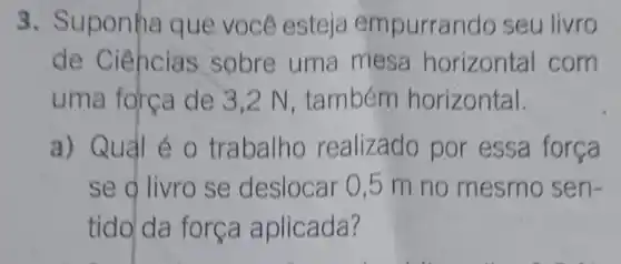 3. Suponha que você esteja empurrando seu livro
de Ciencias sobre uma mesa horizontal com
uma forca de 3 ,2 N, também horizontal.
a) Quảl é o trabalho realizado por essa força
se o livro se deslocar 0,5 m no mesmo sen-
tido da força aplicada?