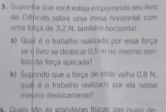 3. Suponha que você esteja empurrando seu livro
de Ciências sobre uma mesa horizontal com
uma forca de 3 ,2 N, também horizontal.
a) Qual é 0 trabalho realizado por essa força
se o livro se deslocar 0,5 m no mesmo sen-
tido da força aplicada?
b) Supondo que a força de atrito valha 0,8 N,
qual é o trabalho realizado por ela nesse
meçmo deslocamento?
4. Quais são as grandezas físicas das quais de-