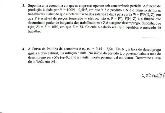 3. Suponha uma economia em que as empresas operam sob concorrência perfeita. A função de
produção é dada por Y=100N-0,5N^2 em que Y é o produto e N é o número de horas
trabalhadas. Sabendo que a determinação dos salários é dada pela curva W=P^cF(N,Z),em
que P é 0 nivel de preços (esperado=efetivo; isto e,P=P^e),F(N,Z) é a função que
determina o poder de barganha dos trabalhadores e Zéo seguro desemprego Suponha que
F(N,Z)=Z+10N em que Z=34 Calcule o salário real que equilibra o mercado de
trabalho.
__
4. A Curva de Phillips da cconomia é pi _(t)-pi _(t-1)=0,15-2,5u_(t) . Em t-1 , a taxa de desemprego
iguala a taxa natural , e a inflação é nula. No inicio do período t, o governo baixa a taxa de
desemprego para 5% (u_(t)=0,05) c a mantém neste patamar daí cm diante . Determine a taxa
de inflação em t+1
0,05 au 5