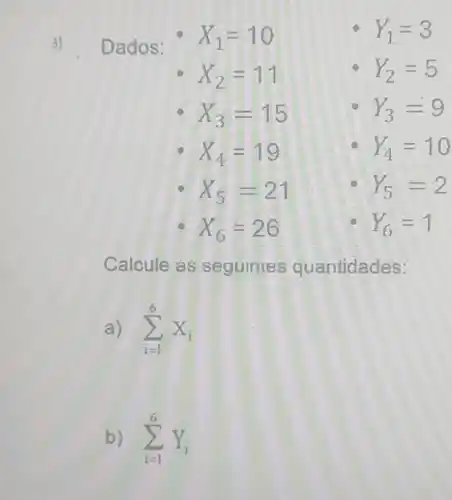 3) Dados:
X_(1)=10
Y_(1)=3
X_(2)=11
Y_(2)=5
X_(3)=15
Y_(3)=9
X_(4)=19
Y_(4)=10
X_(5)=21
Y_(5)=2
X_(6)=26
Y_(6)=1
Calcule as seguintes quantidades:
a) sum _(i=1)^6X_(i)
b) sum _(i=1)^6Y_(i)